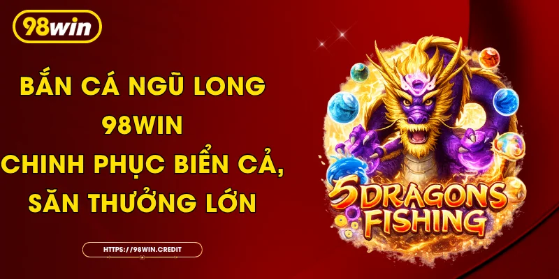 Bắn Cá Ngũ Long 98Win - Chinh Phục Biển Cả, Săn Thưởng Lớn